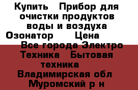 Купить : Прибор для очистки продуктов,воды и воздуха.Озонатор    › Цена ­ 25 500 - Все города Электро-Техника » Бытовая техника   . Владимирская обл.,Муромский р-н